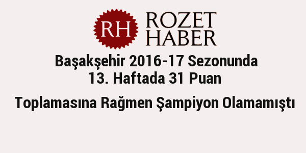 Başakşehir 2016-17 Sezonunda 13. Haftada 31 Puan Toplamasına Rağmen Şampiyon Olamamıştı