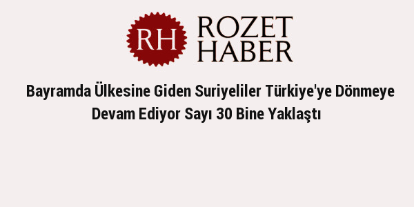 Bayramda Ülkesine Giden Suriyeliler Türkiye'ye Dönmeye Devam Ediyor Sayı 30 Bine Yaklaştı