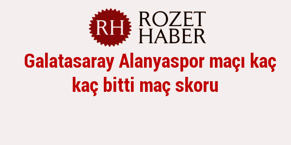 Galatasaray Alanyaspor maçı kaç kaç bitti maç skoru Galatasaray Alanyaspor maçı kaç kaç bitti maç skoru