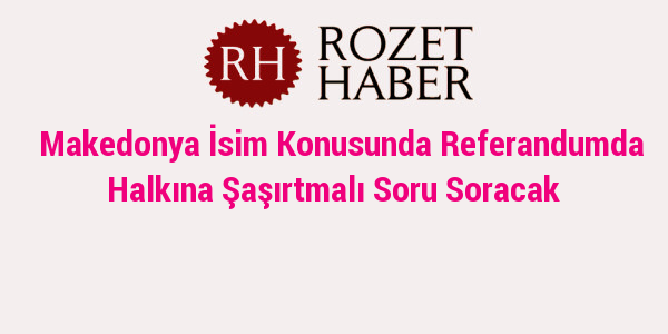 Makedonya İsim Konusunda Referandumda Halkına Şaşırtmalı Soru Soracak