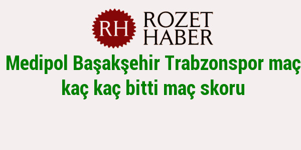 Medipol Başakşehir Trabzonspor maçı kaç kaç bitti maç skoru Medipol Başakşehir Trabzonspor maçı kaç kaç bitti maç skoru