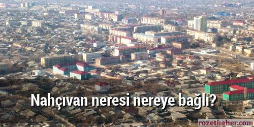 Nahçıvan neresi nereye bağlı Nahçıvan neresi nereye bağlı