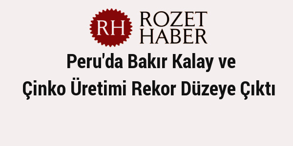 Peru'da Bakır Kalay ve Çinko Üretimi Rekor Düzeye Çıktı