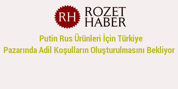 Putin Rus Ürünleri İçin Türkiye Pazarında Adil Koşulların Oluşturulmasını Bekliyor