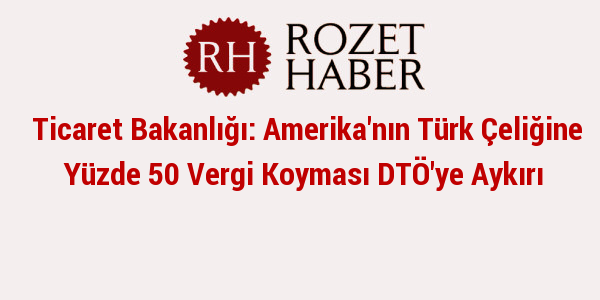 Ticaret Bakanlığı: Amerika'nın Türk Çeliğine Yüzde 50 Vergi Koyması DTÖ'ye Aykırı