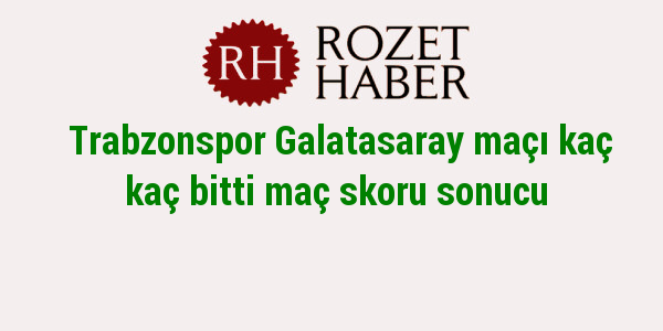 Trabzonspor Galatasaray maçı kaç kaç bitti maç skoru sonucu Trabzonspor Galatasaray maçı kaç kaç bitti maç skoru sonucu