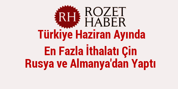 Türkiye Haziran Ayında En Fazla İthalatı Çin Rusya ve Almanya'dan Yaptı