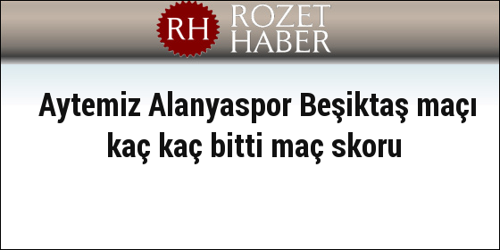Aytemiz Alanyaspor Beşiktaş maçı kaç kaç bitti maç skoru Aytemiz Alanyaspor Beşiktaş maçı kaç kaç bitti maç skoru