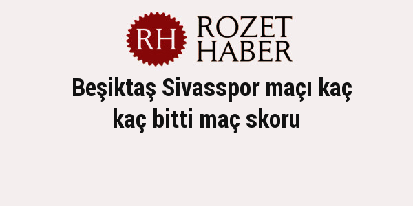 Beşiktaş Sivasspor maçı kaç kaç bitti maç skoru Beşiktaş Sivasspor maçı kaç kaç bitti maç skoru
