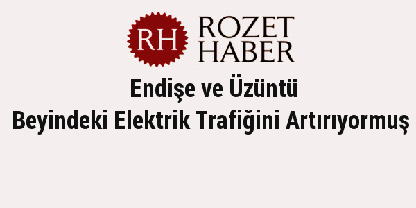 Endişe ve Üzüntü Beyindeki Elektrik Trafiğini Artırıyormuş Endişe ve Üzüntü Beyindeki Elektrik Trafiğini Artırıyormuş